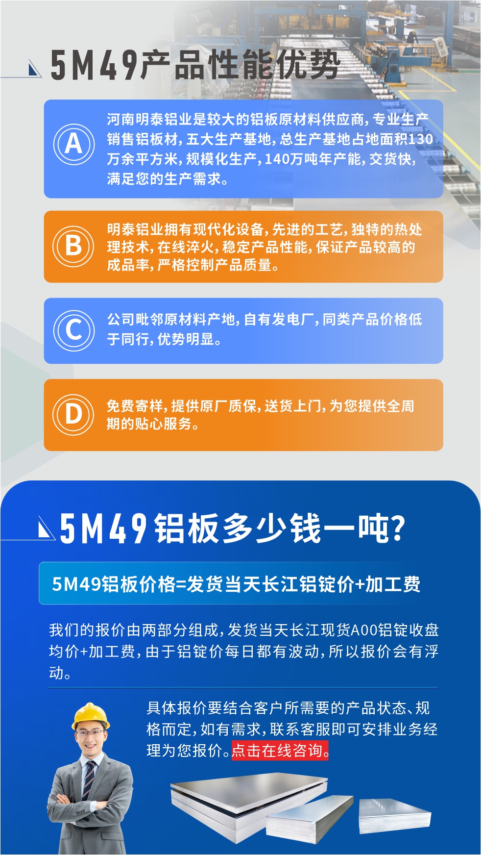 優(yōu)勢1：河南明泰鋁業(yè)是較大的鋁板原材料供應商，專業(yè)生產銷售鋁板材，五大生產基地，總生產基地占地面積130萬余平方米，規(guī)?；a，140萬噸年產能，交貨快，滿足您的生產需求。

　　優(yōu)勢2：明泰鋁業(yè)擁有現代化設備，先進的工藝，獨特的熱處理技術，在線淬火，穩(wěn)定產品性能，保證產品較高的成品率，嚴格控制產品質量。

　　優(yōu)勢3：公司毗鄰原材料產地，自有發(fā)電廠，同類產品價格低于同行，優(yōu)勢明顯。

　　優(yōu)勢4：免費寄樣，提供原廠質保，送貨上門，為您提供全周期的貼心服務。
