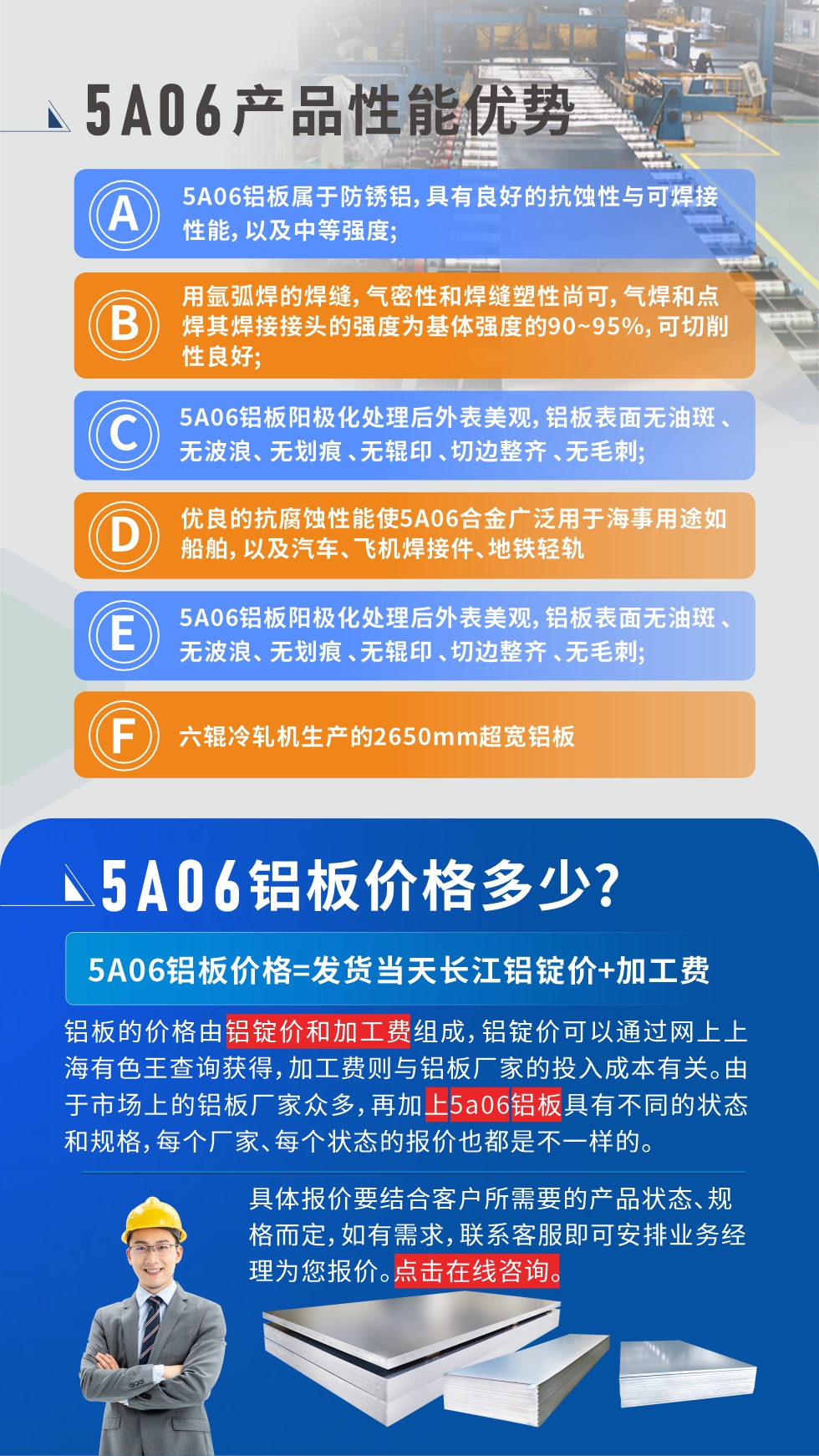 產(chǎn)品性能優(yōu)勢(shì)   

1、5A06鋁板屬于防銹鋁，具有良好的抗蝕性與可焊接性能，以及中等強(qiáng)度;

2、用氬弧焊的焊縫，氣密性和焊縫塑性尚可，氣焊和點(diǎn)焊其焊接接頭的強(qiáng)度為基體強(qiáng)度的90~95%，可切削性良好;

3、5A06鋁板陽極化處理后外表美觀，鋁板表面無油斑 、無波浪、 無劃痕 、無輥印 、切邊整齊 、無毛刺;

4、優(yōu)良的抗腐蝕性能使5A06合金廣泛用于海事用途如船舶，以及汽車、飛機(jī)焊接件、地鐵輕軌;

5、六輥冷軋機(jī)生產(chǎn)的2650mm超寬鋁板;