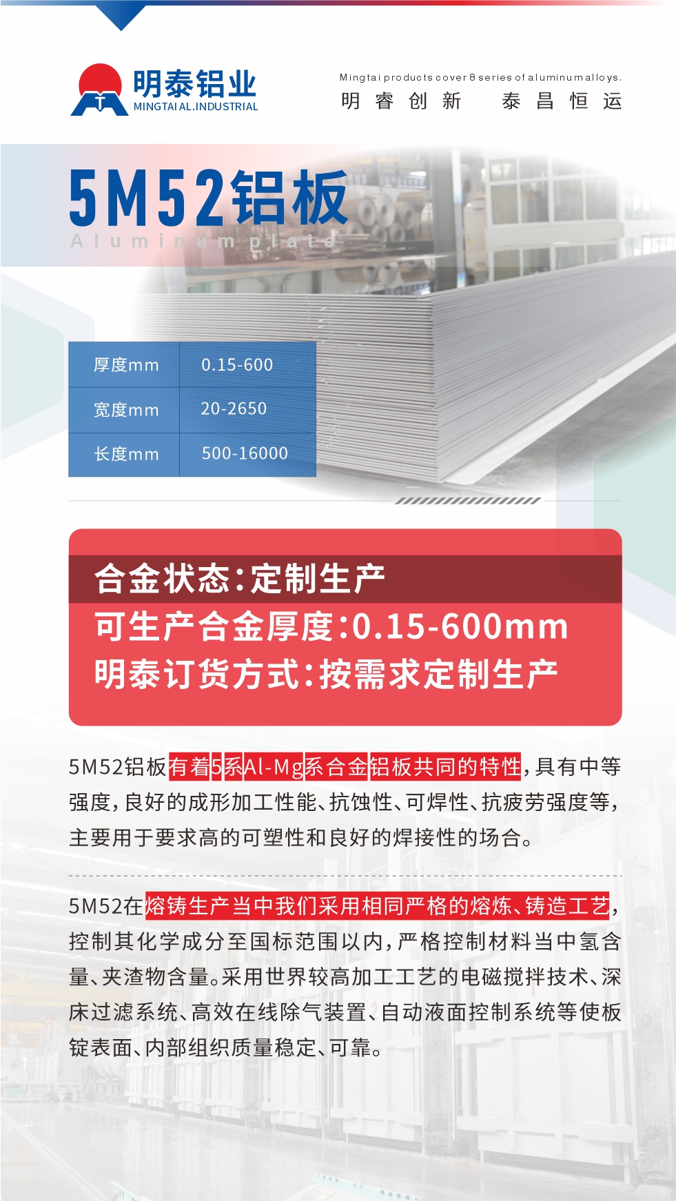 5M52鋁板有著5系Al-Mg系合金鋁板共同的特性，具有中等強度，良好的成形加工性能、抗蝕性、可焊性、抗疲勞強度等，主要用于要求高的可塑性和良好的焊接性的場合，如大巴車、蒙皮、發(fā)動機、行李箱外板、易拉罐、門板料、屋面板、雕刻鋁板、燈具料等。
5M52在熔鑄生產當中我們采用相同嚴格的熔煉、鑄造工藝，控制其化學成分至國標范圍以內，嚴格控制材料當中氫含量、夾渣物含量。采用世界較高加工工藝的電磁攪拌技術、深床過濾系統、高效在線除氣裝置、自動液面控制系統等使板錠表面、內部組織質量穩(wěn)定、可靠。