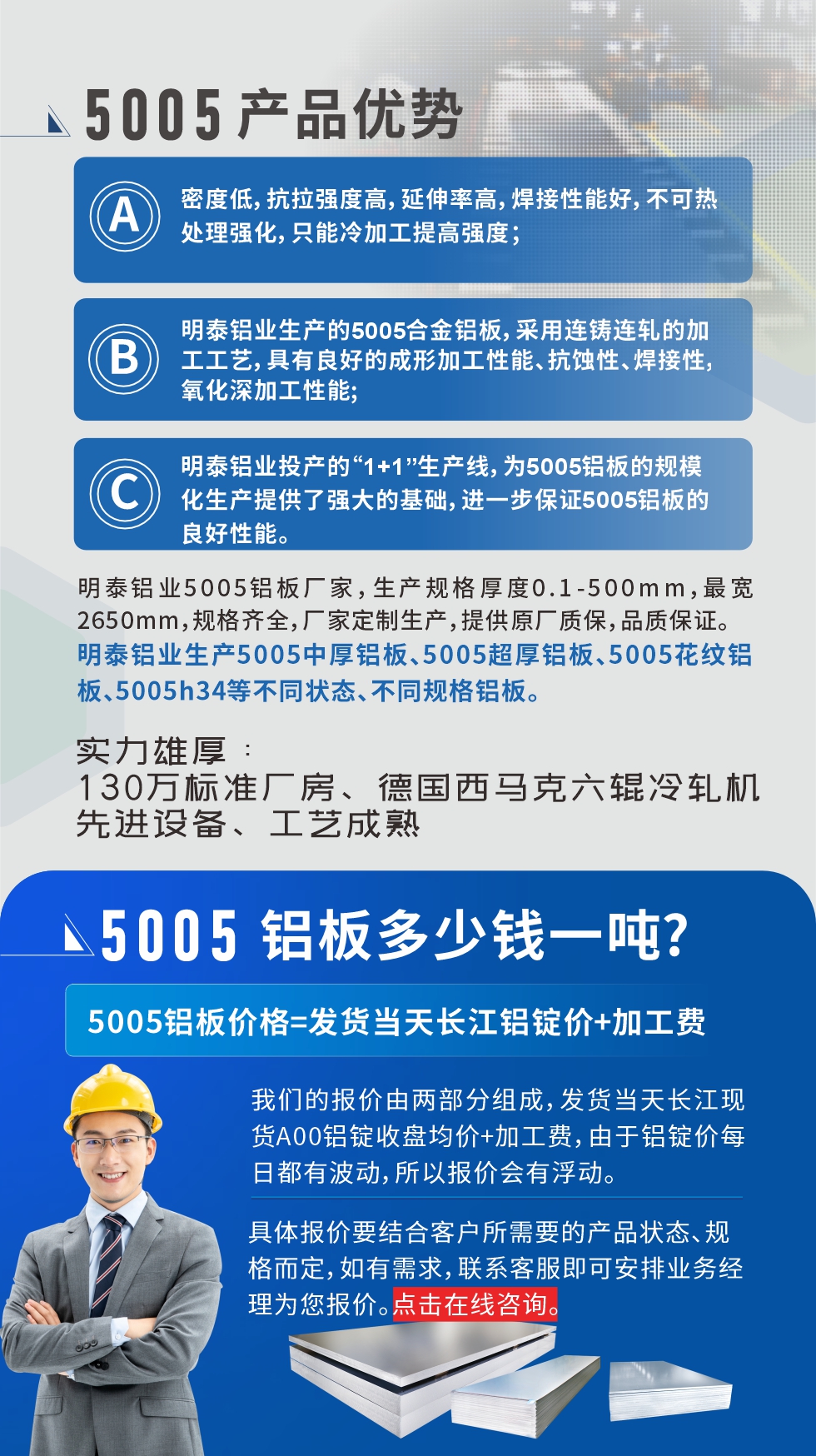 5005鋁板執(zhí)行標(biāo)準(zhǔn)

鋁板帶國(guó)家標(biāo)準(zhǔn)(GB/T 3880-2006)，適用于鋁合金板帶材料的統(tǒng)一標(biāo)準(zhǔn)。

5005鋁板性能優(yōu)勢(shì)

1、密度低，抗拉強(qiáng)度高，延伸率高，焊接性能好，不可熱處理強(qiáng)化，只能冷加工提高強(qiáng)度；

2、明泰鋁業(yè)生產(chǎn)的5005合金鋁板，采用連鑄連軋的加工工藝，具有良好的成形加工性能、抗蝕性、焊接性，氧化深加工性能;

3、明泰鋁業(yè)投產(chǎn)的“1+1”生產(chǎn)線，為5005鋁板的規(guī)模化生產(chǎn)提供了強(qiáng)大的基礎(chǔ)，進(jìn)一步保證5005鋁板的良好性能。
