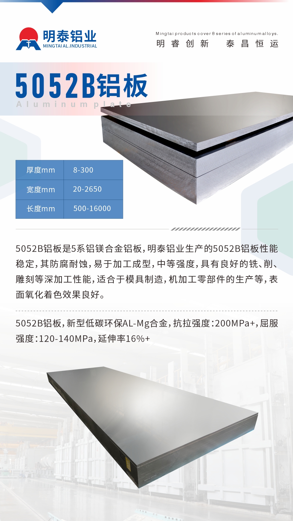 5052B鋁板是5系鋁鎂合金鋁板，明泰鋁業(yè)生產(chǎn)的5052B鋁板性能穩(wěn)定，其防腐耐蝕，易于加工成型，中等強(qiáng)度，具有良好的銑、削、雕刻等深加工性能，適合于模具制造，機(jī)加工零部件的生產(chǎn)等，表面氧化著色效果良好。5052B鋁板，新型低碳環(huán)保AL-Mg合金，抗拉強(qiáng)度：200MPa+，屈服強(qiáng)度：120-140MPa，延伸率16%+