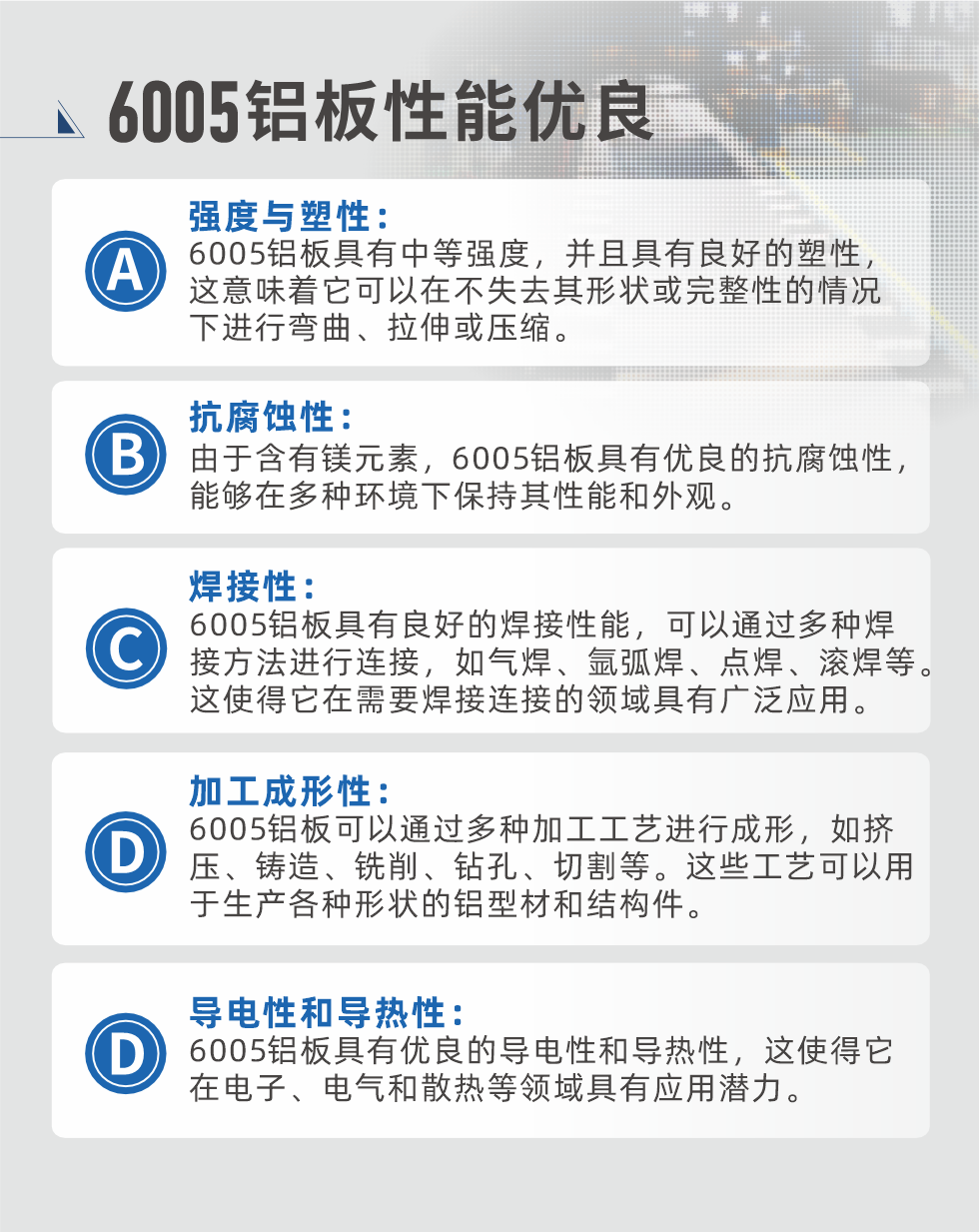 6005性能優(yōu)良


強(qiáng)度與塑性：6005鋁板具有中等強(qiáng)度，并且具有良好的塑性，這意味著它可以在不失去其形狀或完整性的情況下進(jìn)行彎曲、拉伸或壓縮。

抗腐蝕性：由于含有鎂元素，6005鋁板具有優(yōu)良的抗腐蝕性，能夠在多種環(huán)境下保持其性能和外觀。

焊接性：6005鋁板具有良好的焊接性能，可以通過多種焊接方法進(jìn)行連接，如氣焊、氬弧焊、點(diǎn)焊、滾焊等。這使得它在需要焊接連接的領(lǐng)域具有廣泛應(yīng)用。

加工成形性：6005鋁板可以通過多種加工工藝進(jìn)行成形，如擠壓、鑄造、銑削、鉆孔、切割等。這些工藝可以用于生產(chǎn)各種形狀的鋁型材和結(jié)構(gòu)件。

導(dǎo)電性和導(dǎo)熱性：6005鋁板具有優(yōu)良的導(dǎo)電性和導(dǎo)熱性，這使得它在電子、電氣和散熱等領(lǐng)域具有應(yīng)用潛力。


6005產(chǎn)品應(yīng)用

6005鋁板主要用于要求高的可塑性和良好的焊接性，在液體或氣體介質(zhì)中工作的低載荷零件，如油箱，汽油或潤滑油導(dǎo)管，各種液體容器、船舶鈑金件和其他用深拉制作的小負(fù)荷零件：線材用來做鉚釘；擠壓型材與管材，用于要求強(qiáng)高大于6063合金的結(jié)構(gòu)件，如梯子、電視天線等。

如需了解更多明泰鋁業(yè)產(chǎn)品先關(guān)信息，可點(diǎn)擊在線咨詢，或撥打咨詢電話：0371-67898708，專業(yè)業(yè)務(wù)經(jīng)理給您詳細(xì)解答，我們可以按需定制，部分產(chǎn)品庫存現(xiàn)貨，下單即發(fā)貨，期待與您合作！