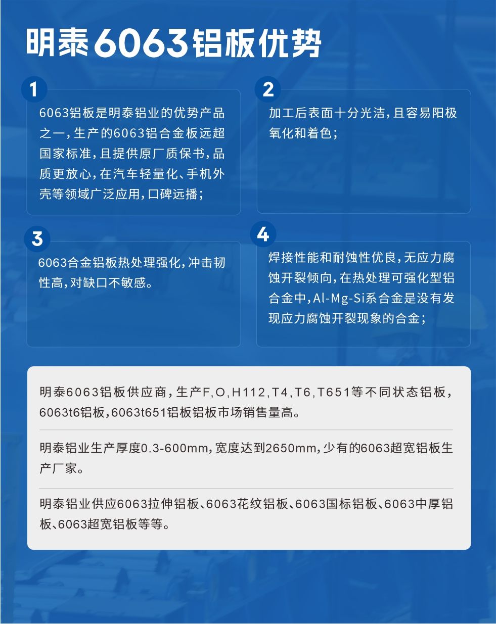 明泰6063鋁板優(yōu)勢(shì)
　　1、6063鋁板是明泰鋁業(yè)的優(yōu)勢(shì)產(chǎn)品之一，生產(chǎn)的6063鋁合金板遠(yuǎn)超國家標(biāo)準(zhǔn)，且提供原廠質(zhì)保書，品質(zhì)更放心，在汽車輕量化、手機(jī)外殼等領(lǐng)域廣泛應(yīng)用，口碑遠(yuǎn)播；

　　2、加工后表面十分光潔，且容易陽極氧化和著色；

　　3、焊接性能和耐蝕性優(yōu)良，無應(yīng)力腐蝕開裂傾向，在熱處理可強(qiáng)化型鋁合金中，Al-Mg-Si系合金是沒有發(fā)現(xiàn)應(yīng)力腐蝕開裂現(xiàn)象的合金；

　　4、6063合金鋁板熱處理強(qiáng)化，沖擊韌性高，對(duì)缺口不敏感。

　　明泰6063鋁板供應(yīng)商，生產(chǎn)F,O,H112,T4,T6,T651等不同狀態(tài)鋁板，6063t6鋁板，6063t651鋁板鋁板市場(chǎng)銷售量高。

　　明泰鋁業(yè)生產(chǎn)厚度0.3-600mm，寬度達(dá)到2650mm，少有的6063超寬鋁板生產(chǎn)廠家。

　　明泰鋁業(yè)供應(yīng)6063拉伸鋁板、6063花紋鋁板、6063國標(biāo)鋁板、6063中厚鋁板、6063超寬鋁板等等。

　　6063鋁板價(jià)格

　　不同鋁板廠家的原材料、加工工藝、人工成本不同，價(jià)格不同。不同用戶所需要的規(guī)格長寬厚不同，即使是同一6063鋁板廠家，報(bào)價(jià)也不同。

　　6063鋁板價(jià)格=發(fā)貨當(dāng)天長江鋁錠價(jià)+加工費(fèi)(提供6063鋁板長寬厚以及用量。

　　6063鋁板生產(chǎn)廠家——明泰鋁業(yè)
