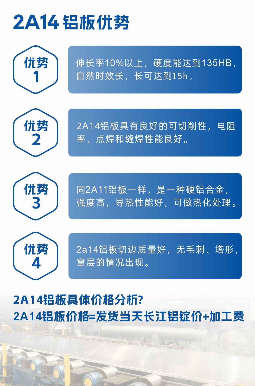 2A14鋁板性能優(yōu)勢(shì)介紹：
　　1、伸長(zhǎng)率10%以上，硬度能達(dá)到135HB，自然時(shí)效長(zhǎng)，長(zhǎng)可達(dá)到15h。
　　2、2a14鋁板具有良好的可切削性，電阻率、點(diǎn)焊和縫焊性能良好。
　　3、同2A11鋁板一樣，是一種硬鋁合金，強(qiáng)度高，導(dǎo)熱性能好，可做熱化處理。
　　4、2a14鋁板切邊質(zhì)量好，無毛刺、塔形，竄層的情況出現(xiàn)。
　　2a14鋁板具體價(jià)格分析：
　　2a14鋁板價(jià)格=發(fā)貨當(dāng)天長(zhǎng)江鋁錠價(jià)+加工費(fèi)