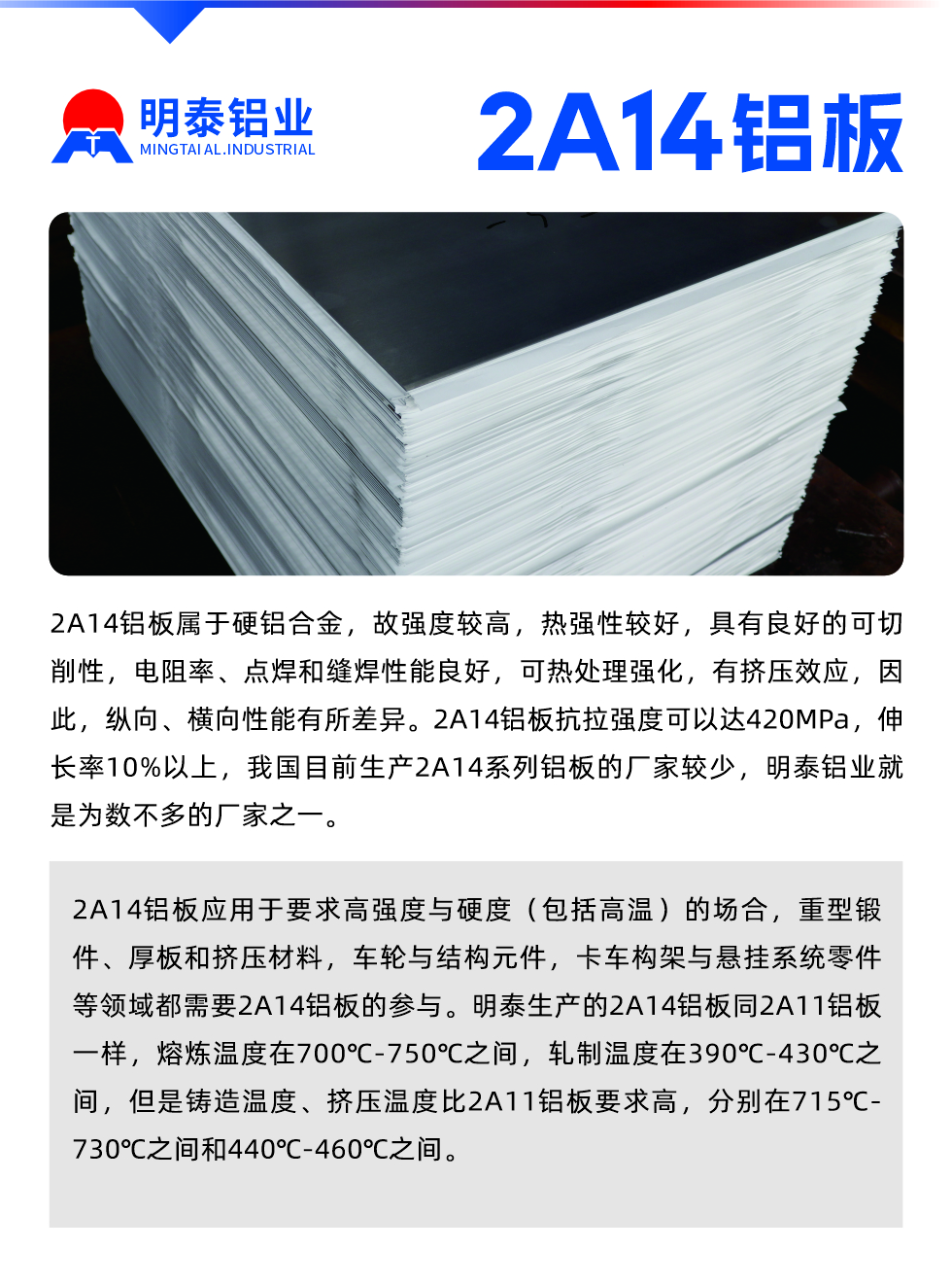 2A14鋁板屬于硬鋁合金，故強(qiáng)度較高，熱強(qiáng)性較好，具有良好的可切削性，電阻率、點(diǎn)焊和縫焊性能良好，可熱處理強(qiáng)化，有擠壓效應(yīng)，因此，縱向、橫向性能有所差異。2A14鋁板抗拉強(qiáng)度可以達(dá)420MPa，伸長(zhǎng)率10%以上，我國(guó)目前生產(chǎn)2A14系列鋁板的廠家較少，明泰鋁業(yè)就是為數(shù)不多的廠家之一。2A14鋁板應(yīng)用于要求高強(qiáng)度與硬度（包括高溫）的場(chǎng)合，重型鍛件、厚板和擠壓材料，車輪與結(jié)構(gòu)元件，卡車構(gòu)架與懸掛系統(tǒng)零件等領(lǐng)域都需要2A14鋁板的參與。明泰生產(chǎn)的2A14鋁板同2A11鋁板一樣，熔煉溫度在700℃-750℃之間，軋制溫度在390℃-430℃之間，但是鑄造溫度、擠壓溫度比2A11鋁板要求高，分別在715℃-730℃之間和440℃-460℃之間。

