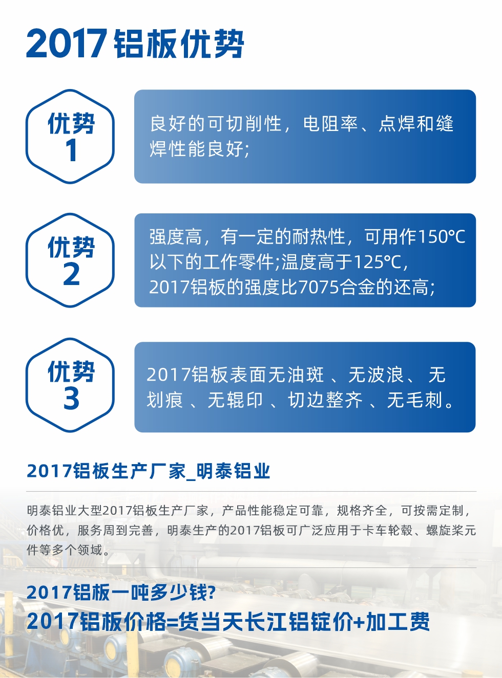 明泰可生產(chǎn)O、T3、T4、T351、H112狀態(tài)下的2017鋁板，具有良好的可切削性，電阻率、電焊和縫焊性能良好，同時(shí)有一定的耐熱性，用20117鋁板制作的工作零件可在溫度150℃的地方工作。強(qiáng)度高，在溫度高于125℃時(shí)，2017合金的強(qiáng)度比7075合金還高。2017鋁板的應(yīng)用范圍較為狹窄，主要是鉚釘、通用機(jī)械零件、船舶、建筑結(jié)構(gòu)件、卡車車轂等領(lǐng)域。
明泰2017鋁板產(chǎn)品優(yōu)勢(shì):
1、良好的可切削性，電阻率、點(diǎn)焊和縫焊性能良好;
2、強(qiáng)度高，有一定的耐熱性，可用作150°C以下的工作零件;溫度高于125°C，2017鋁板的強(qiáng)度比7075合金的還高;
3、2017鋁板表面無(wú)油斑 、無(wú)波浪、 無(wú)劃痕 、無(wú)輥印 、切邊整齊 、無(wú)毛刺。
