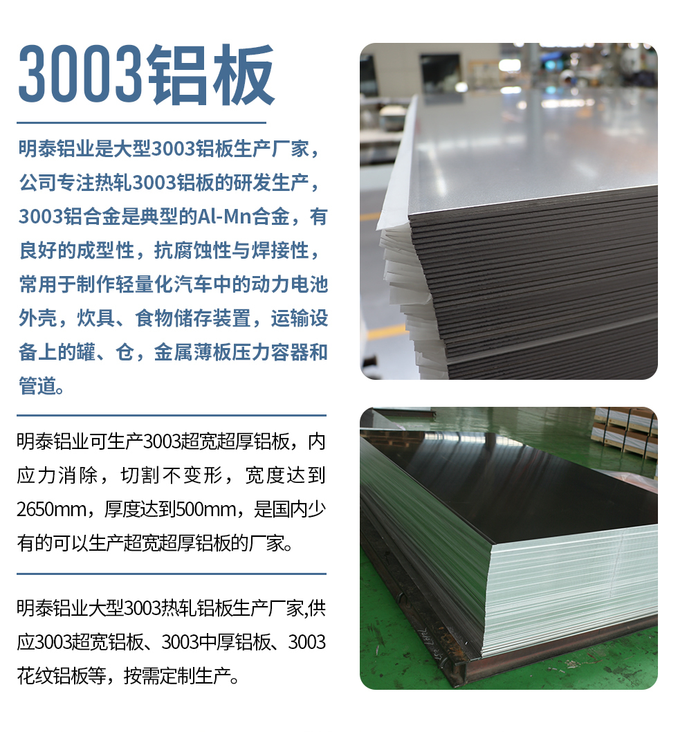 明泰鋁業(yè)是大型3003鋁板生產(chǎn)廠家，公司專注熱軋3003鋁板的研發(fā)生產(chǎn)，3003鋁合金是典型的Al-Mn合金，有良好的成型性，抗腐蝕性與焊接性，常用于制作輕量化汽車中的動力電池外殼，炊具、食物儲存裝置，運輸設(shè)備上的罐、倉，金屬薄板壓力容器和管道。

　　明泰鋁業(yè)可生產(chǎn)3003超寬超厚鋁板，內(nèi)應(yīng)力消除，切割不變形，寬度達到2650mm，厚度達到500mm，是國內(nèi)少有的可以生產(chǎn)超寬超厚鋁板的廠家。

　　明泰鋁業(yè)大型3003熱軋鋁板生產(chǎn)廠家,供應(yīng)3003超寬鋁板、3003中厚鋁板、3003花紋鋁板等，按需定制生產(chǎn)。