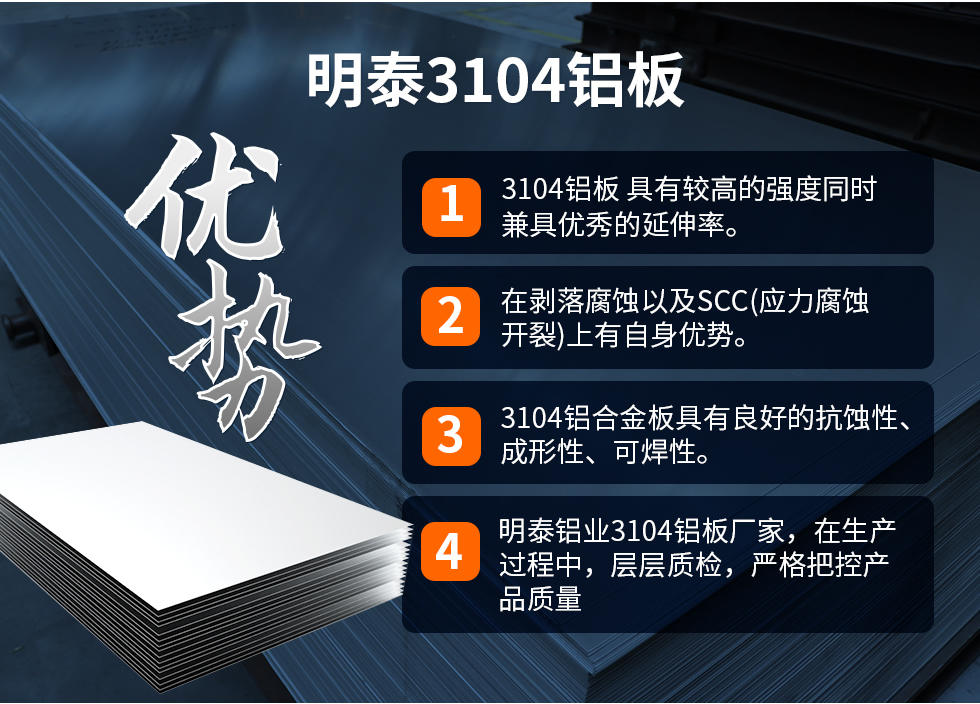 明泰3104鋁板優(yōu)勢(shì)
　　1、3104鋁板 具有較高的強(qiáng)度同時(shí)兼具優(yōu)秀的延伸率。
　　2、在剝落腐蝕以及SCC(應(yīng)力腐蝕開裂)上有自身優(yōu)勢(shì)。
　　3、3104鋁合金板具有良好的抗蝕性、成形性、可焊性。
　　4、明泰鋁業(yè)3104鋁板廠家，在生產(chǎn)過(guò)程中，層層質(zhì)檢，嚴(yán)格把控產(chǎn)品質(zhì)量。