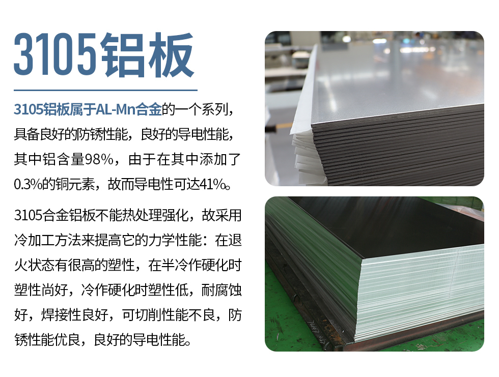 3105鋁板屬于AL-Mn合金的一個系列，具備良好的防銹性能，良好的導電性能，其中鋁含量98%，由于在其中添加了0.3%的銅元素，故而導電性可達41%。
3105合金鋁板不能熱處理強化，故采用冷加工方法來提高它的力學性能：在退火狀態(tài)有很高的塑性，在半冷作硬化時塑性尚好，冷作硬化時塑性低，耐腐蝕好，焊接性良好，可切削性能不良，防銹性能優(yōu)良，良好的導電性能。